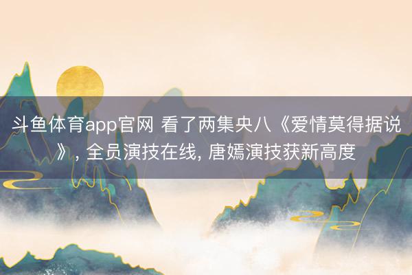 斗鱼体育app官网 看了两集央八《爱情莫得据说》， 全员演技在线， 唐嫣演技获新高度