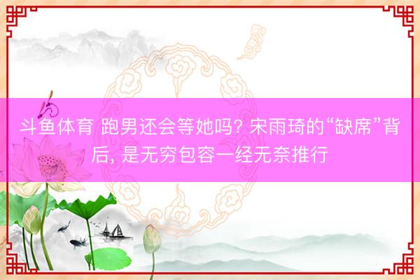 斗鱼体育 跑男还会等她吗? 宋雨琦的“缺席”背后， 是无穷包容一经无奈推行
