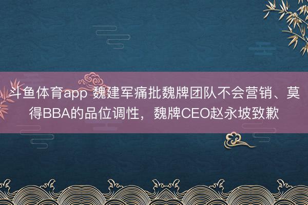 斗鱼体育app 魏建军痛批魏牌团队不会营销、莫得BBA的品位调性，魏牌CEO赵永坡致歉