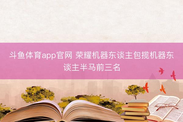 斗鱼体育app官网 荣耀机器东谈主包揽机器东谈主半马前三名