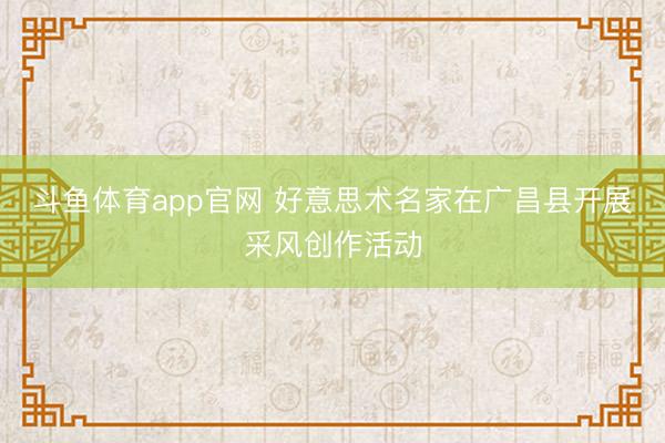 斗鱼体育app官网 好意思术名家在广昌县开展采风创作活动