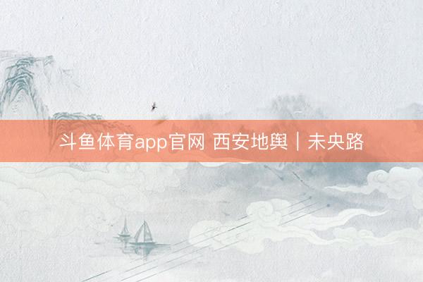 斗鱼体育app官网 西安地舆｜未央路