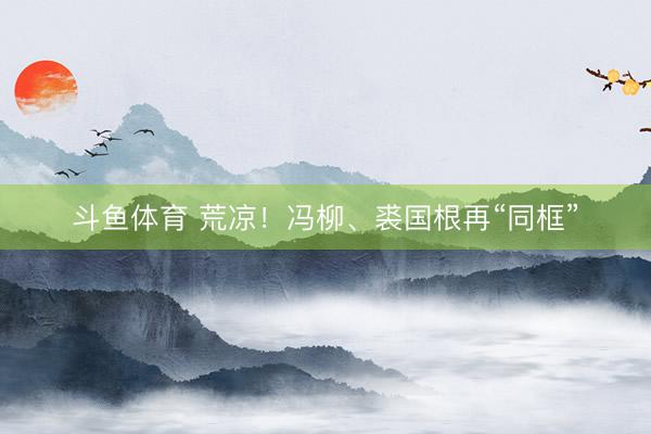 斗鱼体育 荒凉！冯柳、裘国根再“同框”
