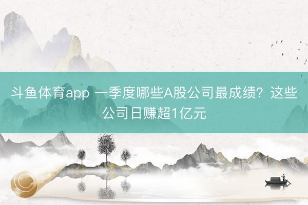 斗鱼体育app 一季度哪些A股公司最成绩？这些公司日赚超1亿元