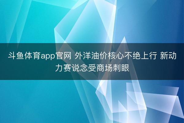 斗鱼体育app官网 外洋油价核心不绝上行 新动力赛说念受商场刺眼