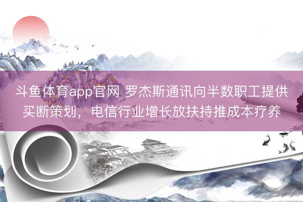 斗鱼体育app官网 罗杰斯通讯向半数职工提供买断策划，电信行业增长放扶持推成本疗养