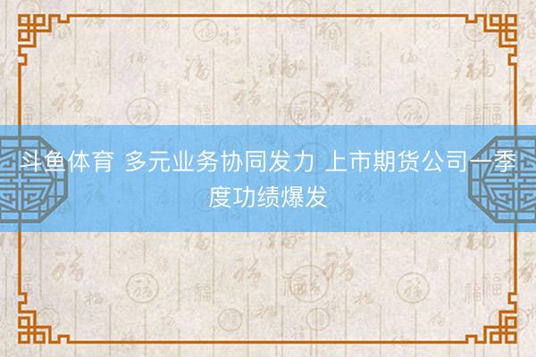 斗鱼体育 多元业务协同发力 上市期货公司一季度功绩爆发