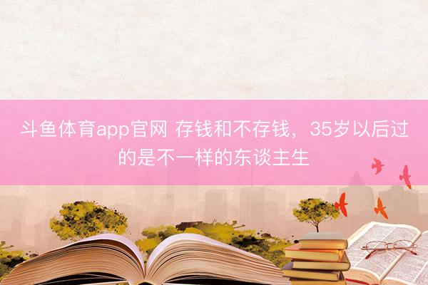 斗鱼体育app官网 存钱和不存钱，35岁以后过的是不一样的东谈主生