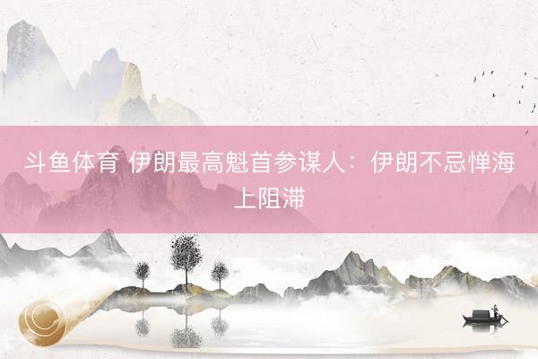 斗鱼体育 伊朗最高魁首参谋人：伊朗不忌惮海上阻滞