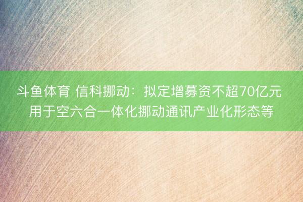 斗鱼体育 信科挪动：拟定增募资不超70亿元 用于空六合一体化挪动通讯产业化形态等