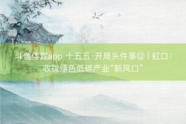 斗鱼体育app 十五五·开局头件事⑫ | 虹口：收拢绿色低碳产业“新风口”