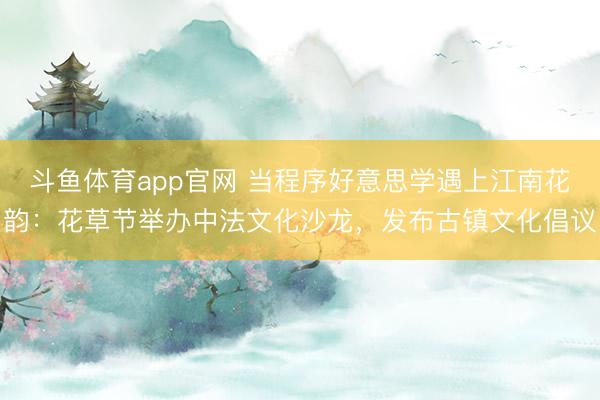 斗鱼体育app官网 当程序好意思学遇上江南花韵：花草节举办中法文化沙龙，发布古镇文化倡议