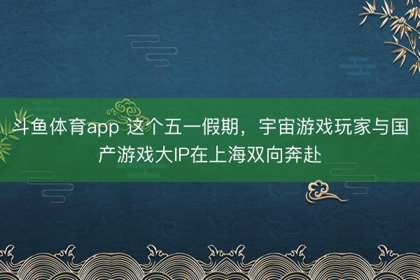 斗鱼体育app 这个五一假期，宇宙游戏玩家与国产游戏大IP在上海双向奔赴