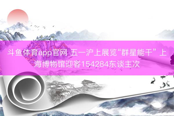 斗鱼体育app官网 五一沪上展览“群星能干” 上海博物馆迎客154284东谈主次