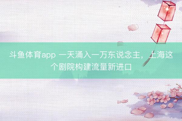 斗鱼体育app 一天涌入一万东说念主，上海这个剧院构建流量新进口