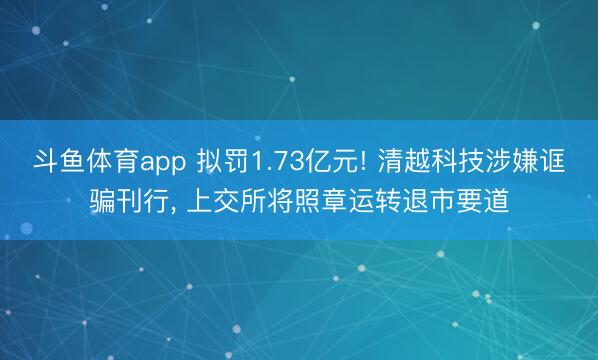 斗鱼体育app 拟罚1.73亿元! 清越科技涉嫌诓骗刊行， 上交所将照章运转退市要道
